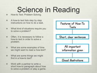 Science in Reading How-to Text: Problem Solving.
 A how-to text lists step by step
instructions on how to do a task.
 What kind of situations require you
to solve a problem?
 Often, it is necessary to follow a
how-to text in order to solve a
problem.
 What are some examples of time
we might want to read a how-text?
 What are some things we might
find in a how-to text?
 Work with a partner to write a
short how-to paragraph about how
to solve a problem or play a game.
 