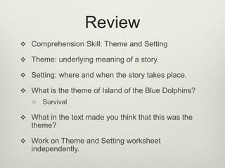 Review
 Comprehension Skill: Theme and Setting
 Theme: underlying meaning of a story.
 Setting: where and when the story takes place.
 What is the theme of Island of the Blue Dolphins?
 Survival
 What in the text made you think that this was the
theme?
 Work on Theme and Setting worksheet
independently.
 