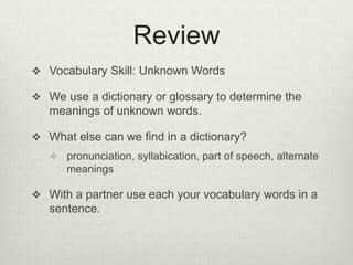 Review
 Vocabulary Skill: Unknown Words
 We use a dictionary or glossary to determine the
meanings of unknown words.
 What else can we find in a dictionary?
 pronunciation, syllabication, part of speech, alternate
meanings
 With a partner use each your vocabulary words in a
sentence.
 