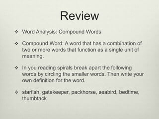 Review
 Word Analysis: Compound Words
 Compound Word: A word that has a combination of
two or more words that function as a single unit of
meaning.
 In you reading spirals break apart the following
words by circling the smaller words. Then write your
own definition for the word.
 starfish, gatekeeper, packhorse, seabird, bedtime,
thumbtack
 