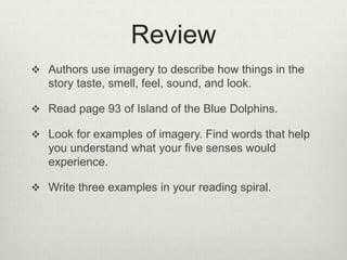 Review
 Authors use imagery to describe how things in the
story taste, smell, feel, sound, and look.
 Read page 93 of Island of the Blue Dolphins.
 Look for examples of imagery. Find words that help
you understand what your five senses would
experience.
 Write three examples in your reading spiral.
 