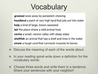 Vocabulary
 Discuss the meaning of each of the words about.
 In your reading spiral write down a definition for the
vocabulary words.
 Choose three words and write them in a sentence.
Share your sentences with your neighbor!
 