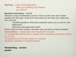 Research and Inquiry – Identify
Research a topic of wilderness survival. Come up with a few open ended-
questions for this topic. At the end of the week you will share your safety tips
from your list!
Possible Questions: What does someone need to do to survive in the
wilderness?
What are some good basic tools?
Work in pairs to come up with a narrower topic and write an inquiry question.
Spelling – Long Vowel Diagraphs
Take your Spelling City Pretest
ws: DVD19
Conventions – Independent and Dependent Clauses
An independent clause has a subject and a predicate and makes sense
on its own.
Transparency 3 #1-3 as a class or in groups.
Students complete 4-9 independently.
Handwriting – cursive
packet
 