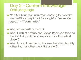 Day 2 – Content Knowledge
Oral Language
 “The first baseman has done nothing to provoke
the hostility except that he sought to be treated
equal.” – “Teammates”
 What does hostility mean?
 What kinds of hostility did Jackie Robinson face as
the first African American professional baseball
player?
 Why do you think the author use the word hostility
rather than another work like anger?
 