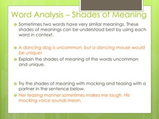Word Analysis – Shades of Meaning
 Sometimes two words have very similar meanings. These
shades of meanings can be understood best by using each
word in context.
 A dancing dog is uncommon, but a dancing mouse would
be unique!
 Explain the shades of meaning of the words uncommon
and unique.
 Try the shades of meaning with mocking and teasing with a
partner in the sentence below.
 Her teasing manner sometimes makes me laugh. His
mocking voice sounds mean.
 