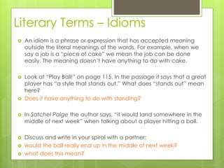 Literary Terms – Idioms
 An idiom is a phrase or expression that has accepted meaning
outside the literal meanings of the words. For example, when we
say a job is a “piece of cake” we mean the job can be done
easily. The meaning doesn’t have anything to do with cake.
 Look at “Play Ball!” on page 115. In the passage it says that a great
player has “a style that stands out.” What does “stands out” mean
here?
 Does it have anything to do with standing?
 In Satchel Paige the author says, “it would land somewhere in the
middle of next week” when talking about a player hitting a ball.
 Discuss and write in your spiral with a partner:
 would the ball really end up in the middle of next week?
 what does this mean?
 