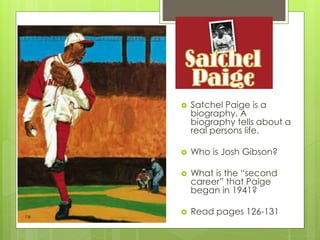  Satchel Paige is a
biography. A
biography tells about a
real persons life.
 Who is Josh Gibson?
 What is the “second
career” that Paige
began in 1941?
 Read pages 126-131
 