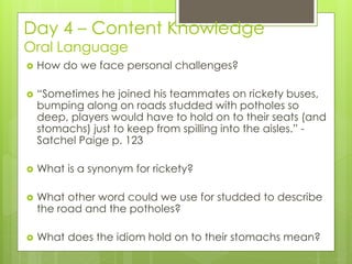 Day 4 – Content Knowledge
Oral Language
 How do we face personal challenges?
 “Sometimes he joined his teammates on rickety buses,
bumping along on roads studded with potholes so
deep, players would have to hold on to their seats (and
stomachs) just to keep from spilling into the aisles.” -
Satchel Paige p. 123
 What is a synonym for rickety?
 What other word could we use for studded to describe
the road and the potholes?
 What does the idiom hold on to their stomachs mean?
 