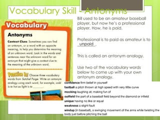 Vocabulary Skill - Antonyms
Bill used to be an amateur baseball
player, but now he’s a professional
player. How, he is paid.
Professional is to paid as amateur is to
_________.
This is called an antonym analogy.
Use two of the vocabulary words
below to come up with your own
antonym analogy.
unpaid
 