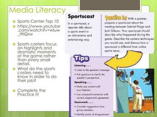 Media Literacy
 Sports Center Top 10
 https://www.youtube
.com/watch?v=wluw
_t9IQsw
 Sports casters focus
on highlights and
dramatic moments
of the game rather
than every small
detail.
 What do the sports
casters need to
know in order to do
their job?
 Complete the
Practice it!
 