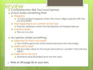 REVIEW Comprehension Skill: Fact and Opinion
 A fact states something that:
 Happens
 A lunar eclipse happens when the moon aligns exactly with the
sun and Earth.
 has happened or is certain to be true
 Thomas Jefferson wrote the Declaration of Independence.
 is real or exists
 The sun is a star.
 An opinion states something:
 believed to have occurred
 The mother gave her child chores because she was angry.
 believed to exist
 The bus stop close to my house was built so I wouldn’t miss the bus
again.
 believed to be true
 Grandma and Grandpa love me the most.
o Work on WS page 35 on your own.
 