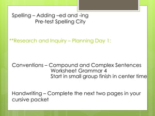 **Research and Inquiry – Planning Day 1:
Spelling – Adding –ed and -ing
Pre-test Spelling City
Conventions – Compound and Complex Sentences
Worksheet Grammar 4
Start in small group finish in center time
Handwriting – Complete the next two pages in your
cursive packet
 