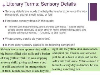+ Literary Terms: Sensory Details
 Sensory details are words that help the reader experience the way
things look, sound, smell, taste, or feel
 Find some sensory details in this quote:
 “The hall was hot and stuffy, and it echoed with noise – babies crying,
people talking anxiously to each other in many different languages, and
officials calling out names.” – “Journey to Ellis Island”
 What sensory details did you notice?
 Is there other sensory details in the following paragraph?
 