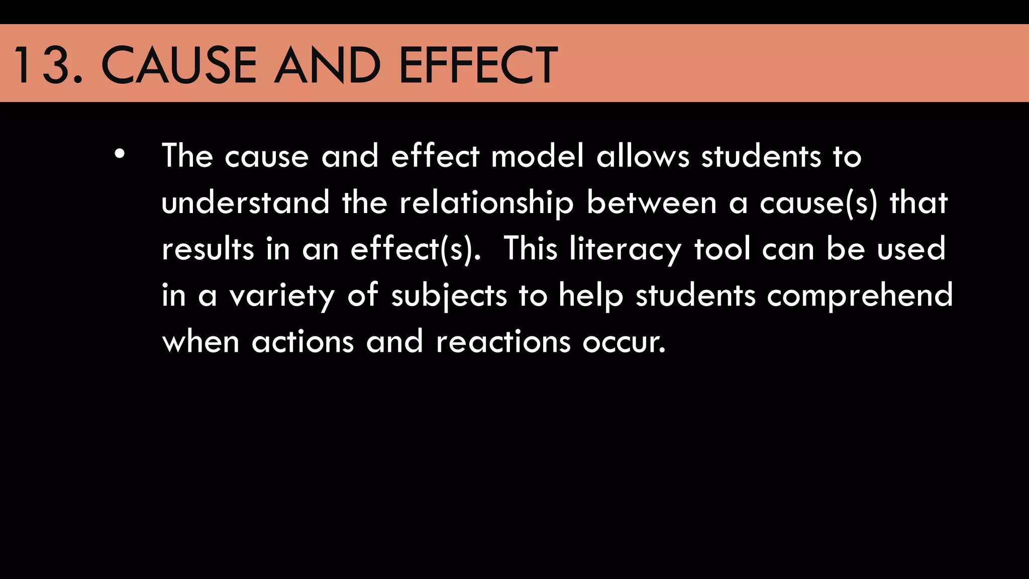 13. CAUSE AND EFFECT
• The cause and effect model allows students to
understand the relationship between a cause(s) that
results in an effect(s). This literacy tool can be used
in a variety of subjects to help students comprehend
when actions and reactions occur.
 