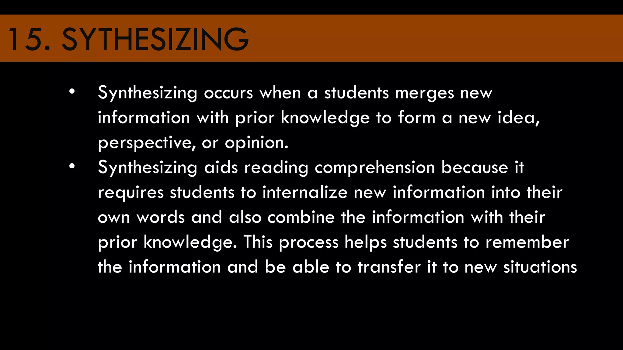 15. SYTHESIZING
• Synthesizing occurs when a students merges new
information with prior knowledge to form a new idea,
perspective, or opinion.
• Synthesizing aids reading comprehension because it
requires students to internalize new information into their
own words and also combine the information with their
prior knowledge. This process helps students to remember
the information and be able to transfer it to new situations
 