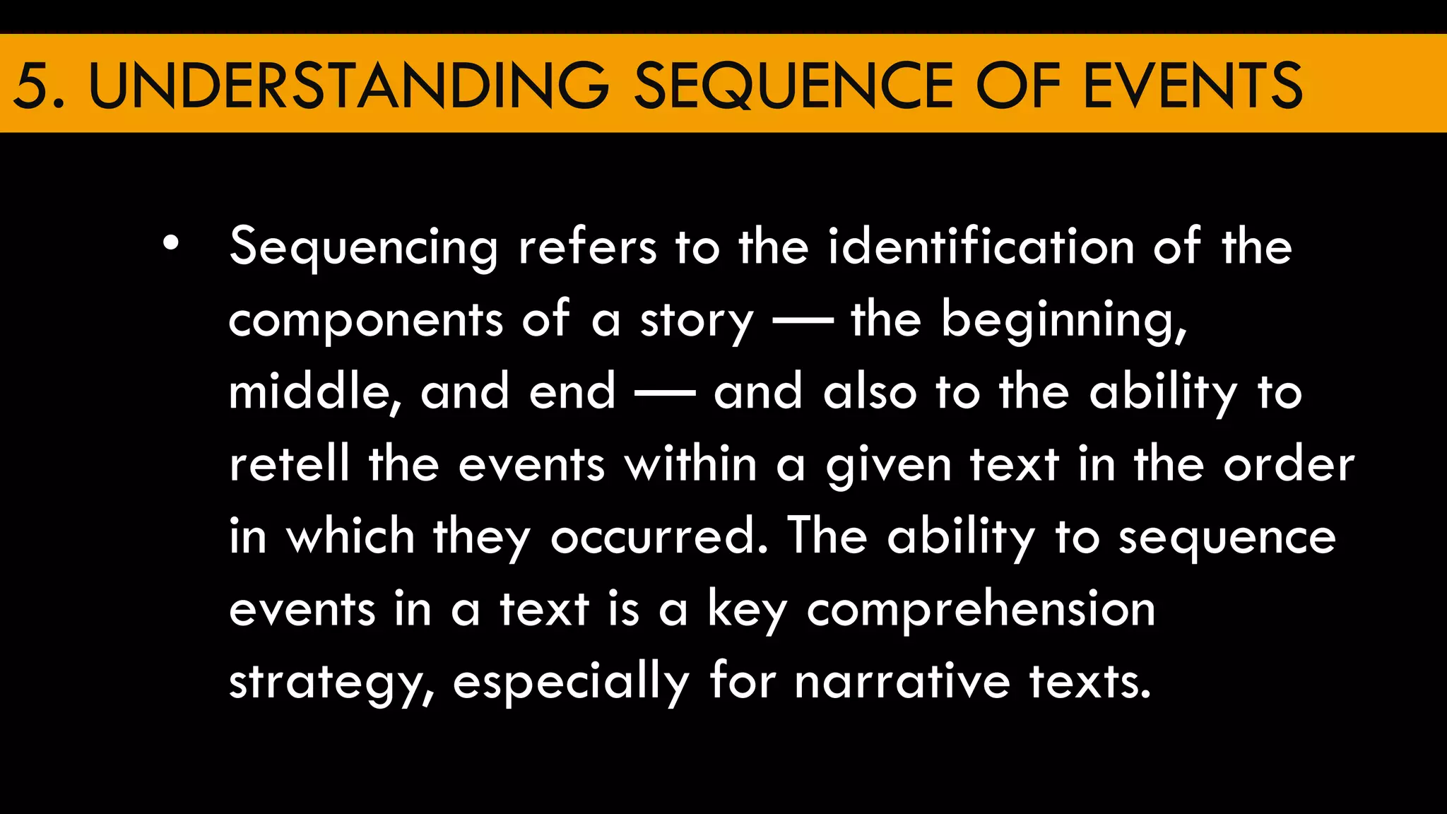 5. UNDERSTANDING SEQUENCE OF EVENTS
• Sequencing refers to the identification of the
components of a story — the beginning,
middle, and end — and also to the ability to
retell the events within a given text in the order
in which they occurred. The ability to sequence
events in a text is a key comprehension
strategy, especially for narrative texts.
 