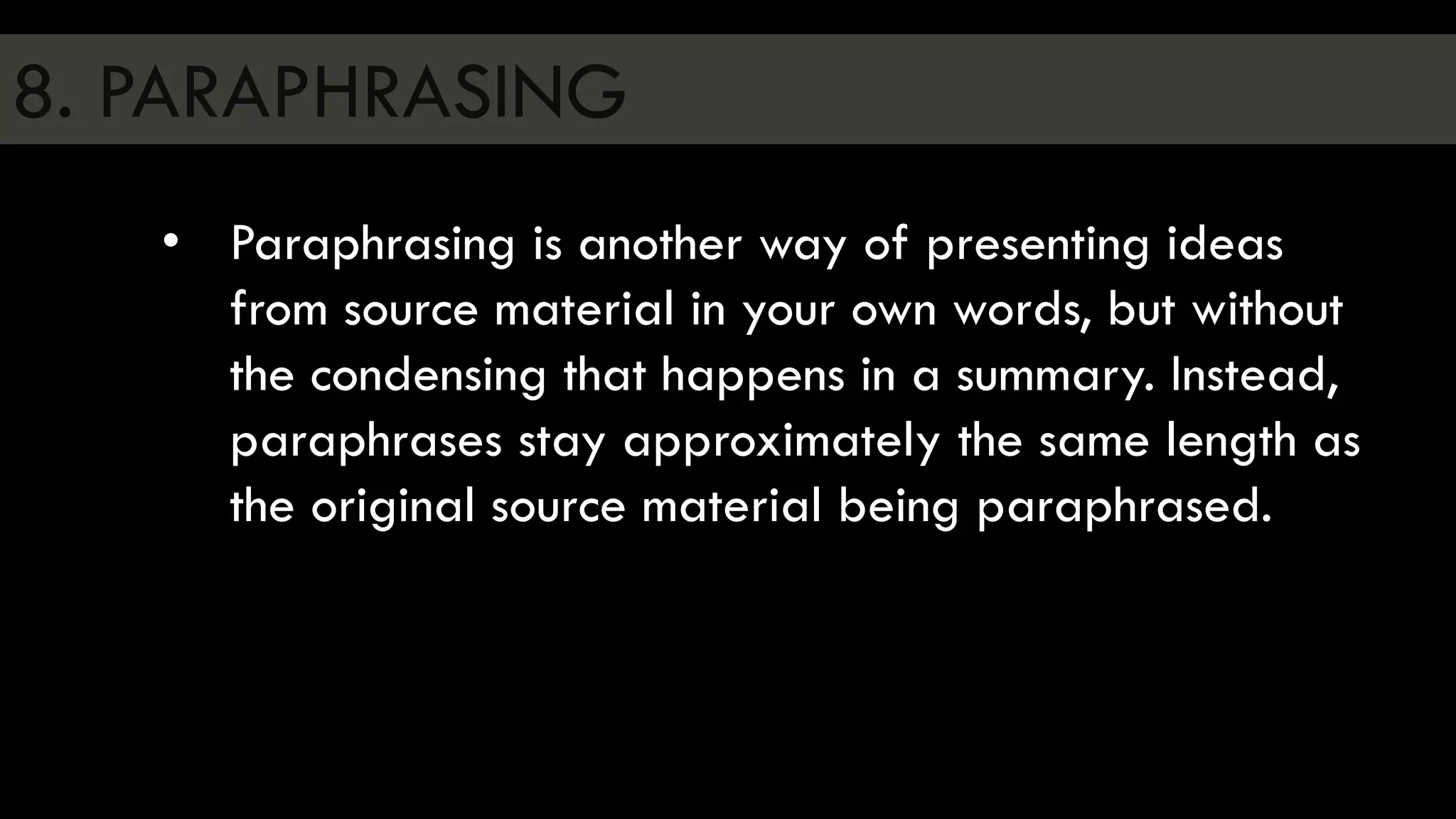8. PARAPHRASING
• Paraphrasing is another way of presenting ideas
from source material in your own words, but without
the condensing that happens in a summary. Instead,
paraphrases stay approximately the same length as
the original source material being paraphrased.
 