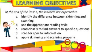 a. identify the difference between skimming and
scanning
b. use the appropriate reading style
c. read closely to find answers to specific questions
d. scan for specific information
e. apply skimming and scanning properly
At the end of the lesson, the learners are expected to:
 