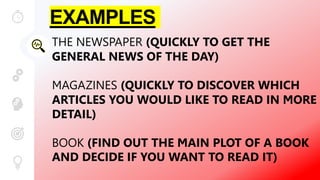 EXAMPLES
THE NEWSPAPER (QUICKLY TO GET THE
GENERAL NEWS OF THE DAY)
MAGAZINES (QUICKLY TO DISCOVER WHICH
ARTICLES YOU WOULD LIKE TO READ IN MORE
DETAIL)
BOOK (FIND OUT THE MAIN PLOT OF A BOOK
AND DECIDE IF YOU WANT TO READ IT)
 