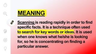 MEANING
Scanning is reading rapidly in order to find
specific facts. It is a technique often used
to search for key words or ideas. It is used
when one knows what he/she is looking
for, so he is concentrating on finding a
particular answer.
 