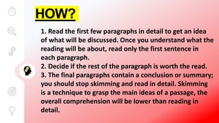 HOW?
1. Read the first few paragraphs in detail to get an idea
of what will be discussed. Once you understand what the
reading will be about, read only the first sentence in
each paragraph.
2. Decide if the rest of the paragraph is worth the read.
3. The final paragraphs contain a conclusion or summary;
you should stop skimming and read in detail. Skimming
is a technique to grasp the main ideas of a passage, the
overall comprehension will be lower than reading in
detail.
 