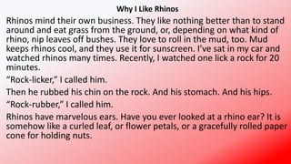 Why I Like Rhinos
Rhinos mind their own business. They like nothing better than to stand
around and eat grass from the ground, or, depending on what kind of
rhino, nip leaves off bushes. They love to roll in the mud, too. Mud
keeps rhinos cool, and they use it for sunscreen. I’ve sat in my car and
watched rhinos many times. Recently, I watched one lick a rock for 20
minutes.
“Rock-licker,” I called him.
Then he rubbed his chin on the rock. And his stomach. And his hips.
“Rock-rubber,” I called him.
Rhinos have marvelous ears. Have you ever looked at a rhino ear? It is
somehow like a curled leaf, or flower petals, or a gracefully rolled paper
cone for holding nuts.
 