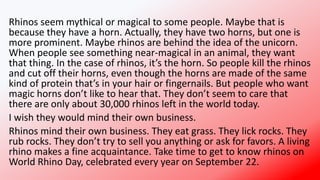 Rhinos seem mythical or magical to some people. Maybe that is
because they have a horn. Actually, they have two horns, but one is
more prominent. Maybe rhinos are behind the idea of the unicorn.
When people see something near-magical in an animal, they want
that thing. In the case of rhinos, it’s the horn. So people kill the rhinos
and cut off their horns, even though the horns are made of the same
kind of protein that’s in your hair or fingernails. But people who want
magic horns don’t like to hear that. They don’t seem to care that
there are only about 30,000 rhinos left in the world today.
I wish they would mind their own business.
Rhinos mind their own business. They eat grass. They lick rocks. They
rub rocks. They don’t try to sell you anything or ask for favors. A living
rhino makes a fine acquaintance. Take time to get to know rhinos on
World Rhino Day, celebrated every year on September 22.
 