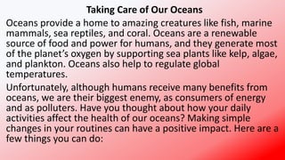 Taking Care of Our Oceans
Oceans provide a home to amazing creatures like fish, marine
mammals, sea reptiles, and coral. Oceans are a renewable
source of food and power for humans, and they generate most
of the planet’s oxygen by supporting sea plants like kelp, algae,
and plankton. Oceans also help to regulate global
temperatures.
Unfortunately, although humans receive many benefits from
oceans, we are their biggest enemy, as consumers of energy
and as polluters. Have you thought about how your daily
activities affect the health of our oceans? Making simple
changes in your routines can have a positive impact. Here are a
few things you can do:
 