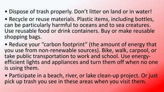 • Dispose of trash properly. Don’t litter on land or in water!
• Recycle or reuse materials. Plastic items, including bottles,
can be particularly harmful to oceans and to sea creatures.
Use reusable food or drink containers. Buy or make reusable
shopping bags.
• Reduce your “carbon footprint” (the amount of energy that
you use from non-renewable sources). Bike, walk, carpool, or
take public transportation to work and school. Use energy-
efficient lights and appliances and turn them off when no one
is using them.
• Participate in a beach, river, or lake clean-up project. Or just
pick up trash you see in these areas when you visit them.
 