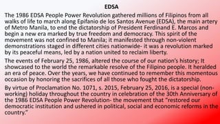 EDSA
The 1986 EDSA People Power Revolution gathered millions of Filipinos from all
walks of life to march along Epifanio de los Santos Avenue (EDSA), the main artery
of Metro Manila, to end the dictatorship of President Ferdinand E. Marcos and
begin a new era marked by true freedom and democracy. This spirit of the
movement was not confined to Manila; it manifested through non-violent
demonstrations staged in different cities nationwide- it was a revolution marked
by its peaceful means, led by a nation united to reclaim liberty.
The events of February 25, 1986, altered the course of our nation’s history; It
showcased to the world the remarkable resolve of the Filipino people. It heralded
an era of peace. Over the years, we have continued to remember this momentous
occasion by honoring the sacrifices of all those who fought the dictatorship.
By virtue of Proclamation No. 1071, s. 2015, February 25, 2016, is a special (non-
working) holiday throughout the country in celebration of the 30th Anniversary of
the 1986 EDSA People Power Revolution- the movement that “restored our
democratic institution and ushered in political, social and economic reforms in the
country.”
 