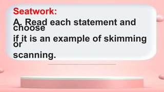 Seatwork:
A. Read each statement and
choose
if it is an example of skimming
or
scanning.
 