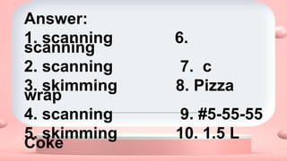 Answer:
1. scanning 6.
scanning
2. scanning 7. c
3. skimming 8. Pizza
wrap
4. scanning 9. #5-55-55
5. skimming 10. 1.5 L
Coke
 