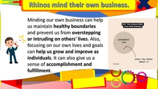 Minding our own business can help
us maintain healthy boundaries
and prevent us from overstepping
or intruding on others' lives. Also,
focusing on our own lives and goals
can help us grow and improve as
individuals. It can also give us a
sense of accomplishment and
fulfillment.
 