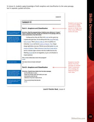 Skills
Development
Skills
Development
10
Level B Teacher Book, Lesson 6
In Lesson 6, students apply knowledge of both anaphora and classiﬁcation to the same passage,
but in separate, guided activities.
Students classify
details from the
passage as another
major component
of a strategy for
determining the
main idea.
Students are learning
to recognize every
reference to a given
person or thing, even
when many different
words are used.
 