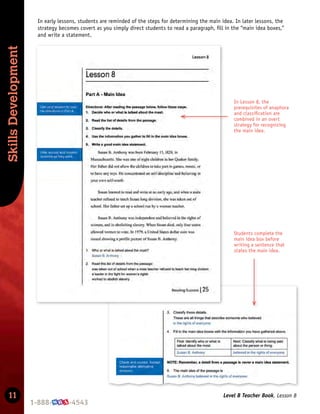 Skills
Development
11 Level B Teacher Book, Lesson 8
In early lessons, students are reminded of the steps for determining the main idea. In later lessons, the
strategy becomes covert as you simply direct students to read a paragraph, ﬁll in the “main idea boxes,”
and write a statement.
In Lesson 8, the
prerequisites of anaphora
and classiﬁcation are
combined in an overt
strategy for recognizing
the main idea.
Students complete the
main idea box before
writing a sentence that
states the main idea.
 