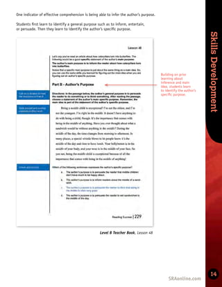 Skills
Development
Skills
Development
14
Level B Teacher Book, Lesson 48
Building on prior
learning about
inference and main
idea, students learn
to identify the author’s
speciﬁc purpose.
i
i
t
One indicator of effective comprehension is being able to infer the author’s purpose.
Students ﬁrst learn to identify a general purpose such as to inform, entertain,
or persuade. Then they learn to identify the author’s speciﬁc purpose.
 