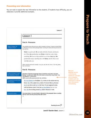 Skills
Development
Prepare
to
Teach
16
Level B Teacher Book, Lesson 1
Presenting new information
You can read or explain the new information to the students. If students have difﬁculty, you can
elaborate or provide additional examples.
Because
Reading Success
continuously
reinforces concepts
and strategies,
students are not
expected to master
new information
immediately.
 