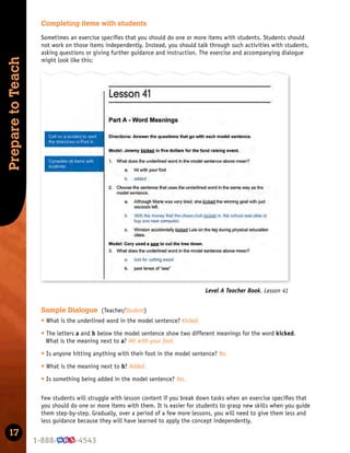 17
Prepare
to
Teach
Level A Teacher Book, Lesson 41
Completing items with students
Sometimes an exercise speciﬁes that you should do one or more items with students. Students should
not work on those items independently. Instead, you should talk through such activities with students,
asking questions or giving further guidance and instruction. The exercise and accompanying dialogue
might look like this:
Sample Dialogue (Teacher/Student)
t What is the underlined word in the model sentence? Kicked.
t The letters a and b below the model sentence show two different meanings for the word kicked.
What is the meaning next to a? Hit with your foot.
t Is anyone hitting anything with their foot in the model sentence? No.
t What is the meaning next to b? Added.
t Is something being added in the model sentence? Yes.
Few students will struggle with lesson content if you break down tasks when an exercise speciﬁes that
you should do one or more items with them. It is easier for students to grasp new skills when you guide
them step-by-step. Gradually, over a period of a few more lessons, you will need to give them less and
less guidance because they will have learned to apply the concept independently.
 