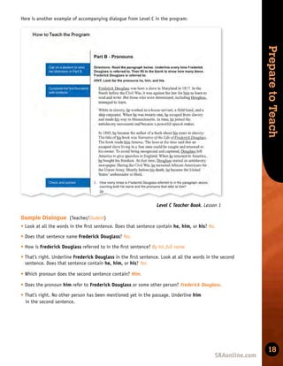 Skills
Development
Prepare
to
Teach
18
Here is another example of accompanying dialogue from Level C in the program:
Level C Teacher Book, Lesson 1
Sample Dialogue (Teacher/Student)
t Look at all the words in the ﬁrst sentence. Does that sentence contain he, him, or his? No.
t Does that sentence name Frederick Douglass? Yes.
t How is Frederick Douglass referred to in the ﬁrst sentence? By his full name.
t That’s right. Underline Frederick Douglass in the ﬁrst sentence. Look at all the words in the second
sentence. Does that sentence contain he, him, or his? Yes.
t Which pronoun does the second sentence contain? Him.
t Does the pronoun him refer to Frederick Douglass or some other person? Frederick Douglass.
t That’s right. No other person has been mentioned yet in the passage. Underline him
in the second sentence.
 
