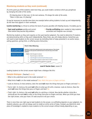 Skills
Development
Prepare
to
Teach
20
Level B Teacher Book, Lesson 51
Leading students to the correct answer might have a dialogue like this:
There is more than one right way to lead students to the answer, so scaffolding depends on your judgment. As
students advance, you will not always want to model an entire series of steps. Instead, you determine what
piece of knowledge is needed to move students to the correct answer without totally depending on you.
Monitoring students as they work (continued)
t Spot small problems quickly and correct
them before they become big problems
t Provide scaffolding when needed to help students
assimilate and integrate new concepts
Monitoring students as they work requires on-the-spot teacher judgment. You need to determine if students
are demonstrating skills as they work independently. Many times, you will simply observe. Sometimes you
will need to lead students to the correct answer by reminding them of steps presented in an earlier lesson,
asking questions, giving hints, or offering extra instruction.
Careful monitoring is critical to achieve the level of success possible with Reading Success. It enables you to:
If at this point you think students need more help, you could model a sentence which you paraphrase
by changing the order of the words:
It’s freezing down in that cave. In the next sentence, I’ll change the order of the words,
“Down in that cave, it’s freezing.”
It may be necessary to provide more than one example before asking students to back up and independently
do the item that appears in their workbook.
Sample Dialogue (Teacher/Student)
t What is the underlined word in the model sentence? Nail.
t What kind of nail is in the model sentence? Idea: Nails that grow on ﬁngers and toes.
t Look at choice a. In that sentence, does the word nail mean the things that grow on ﬁngers and toes? No.
t You’re right. In choice a, the word nail refers to what you hit with a hammer. Look at choice c. Does the
word nail mean the things that grow on ﬁngers and toes? No.
t That’s right. In choice c, the word nail refers to catching a criminal. Now decide whether choice b or
choice d uses the word nail to refer to the things that grow on ﬁngers and toes. When you think you have
the right answer, raise your hand. I’ll walk around to see your choice.
 