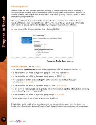 21
Prepare
to
Teach
Correcting errors
Reading Success has been designed to ensure a minimum of student errors. Concepts are presented in
manageable steps to enable students to move forward in the program without the lessons becoming too
difﬁcult. However, there may be times when students have trouble grasping a difﬁcult concept or make
errors during independent work.
It is important to give students immediate, corrective feedback when they make mistakes. Your goal
is to teach the skill before moving to the next activity. This means that you should stop in the middle
of an exercise to provide additional instruction any time you see students having difﬁculty.
An error correction for this exercise might have a dialogue like this:
Foundations Teacher Book, Lesson 42
If students are having trouble with a particular concept, you can return to the lesson where the strategy was
introduced by referring to the Scope and Sequence. Teach the exercise again to remind students of the steps used.
Sample Dialogue (Teacher/Student)
t The ﬁrst detail is got in the car. Is that something you might do if you were going hunting? Yes.
t Is that something you might do if you were going to a hotel for a vacation? Yes.
t Is that something you might do if you were going camping or ﬁshing? Yes.
t The second detail is drove to the state park. Is that something you might do if you were
going hunting? No or possibly.
t Is that something you would do if you were going to a hotel? No or possibly.
t So the answer is probably not a and it’s probably not b. The next detail is put up a tent. Is that something
you might do if you were going camping? Yes.
t Is that something you might do if you were going ﬁshing? Yes or possibly.
t So the answer might be c or it could be d. The next detail is …
 