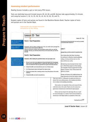 23
Prepare
to
Teach
Level B Teacher Book, Lesson 20
Assessing student performance
Reading Success includes a quiz or test every ﬁfth lesson.
Tests are relatively long and include Lessons 20, 40, 60, and 80. Quizzes take approximately 15 minutes
and comprise Lessons 5, 10, 15, 25, 30, 35, 45, 50, 55, 65, 70, and 75.
Student copies of tests and quizzes are found in the Blackline Masters Book. Teacher copies of tests
and quizzes are in the Teacher Book.
Some quizzes also include instruction
and practice on test taking.
 