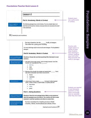 Skills
Development
Foundations:
Samples
26
Foundations Teacher Book Lesson 6
Practice with
target words in a
variety of tasks
helps students
learn meaning in
context, enabling
easy recall when
they encounter the
words in passages.
Students learn
new useful words
in context.
Students are required
to ask themselves
questions as they
read to encourage
them to remember
what they have read.
 