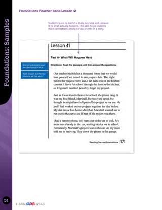31
Foundations:
Samples
Foundations Teacher Book Lesson 41
Students learn to predict a likely outcome and compare
it to what actually happens. This skill helps students
make connections among various events in a story.
 