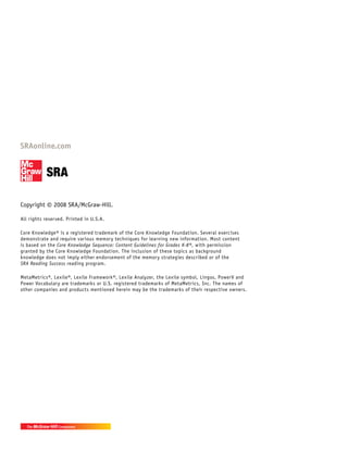 Copyright © 2008 SRA/McGraw-Hill.
All rights reserved. Printed in U.S.A.
Core Knowledge® is a registered trademark of the Core Knowledge Foundation. Several exercises
demonstrate and require various memory techniques for learning new information. Most content
is based on the Core Knowledge Sequence: Content Guidelines for Grades K-8®, with permission
granted by the Core Knowledge Foundation. The inclusion of these topics as background
knowledge does not imply either endorsement of the memory strategies described or of the
SRA Reading Success reading program.
MetaMetrics®, Lexile®, Lexile Framework®, Lexile Analyzer, the Lexile symbol, Lingos, PowerV and
Power Vocabulary are trademarks or U.S. registered trademarks of MetaMetrics, Inc. The names of
other companies and products mentioned herein may be the trademarks of their respective owners.
 