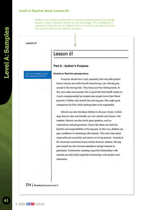 41
Level
A:
Samples
Level A Teacher Book Lesson 61
Students are taught to determine an author’s general purpose and specific
purpose using a checklist (shown on the next page). This scaffolding is
removed in later lessons so students learn to read any passage and state
the author’s general and speciﬁc purposes.
 