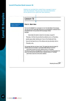 47
Level
B:
Samples
Level B Teacher Book Lesson 16
Students are reminded that a detail from a passage is never a
main idea statement. They also learn that some statements
are too general to be a good main idea statement.
 