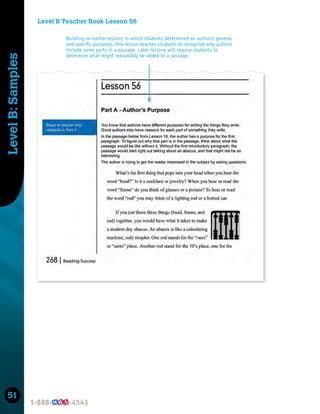51
Level
B:
Samples
Level B Teacher Book Lesson 56
Building on earlier lessons in which students determined an author’s general
and speciﬁc purposes, this lesson teaches students to recognize why authors
include some parts in a passage. Later lessons will require students to
determine what might reasonably be added to a passage.
 
