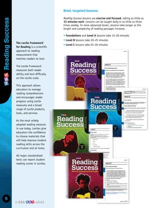 5
Reading
Success Brief, targeted lessons
Reading Success lessons are concise and focused, taking as little as
15 minutes each. Lessons can be taught daily or as little as three
times weekly. In more advanced levels, lessons take longer as the
length and complexity of reading passages increase.
t Foundations and Level A lessons take 15–20 minutes
t Level B lessons take 20–25 minutes
t Level C lessons take 25–30 minutes
The Lexile Framework®
for Reading is a scientiﬁc
approach to reading
measurement that
matches readers to text.
The Lexile Framework
measures both reader
ability and text difﬁculty
on the Lexile scale.
This approach allows
educators to manage
reading comprehension
and encourages reader
progress using Lexile
measures and a broad
range of Lexile products,
tools, and services.
As the most widely
adopted reading measure
in use today, Lexiles give
educators the conﬁdence
to choose materials that
will help improve student
reading skills across the
curriculum and at home.
All major standardized
tests can report student
reading scores in Lexiles.
 