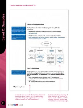 61
Level
C:
Samples
Students work with a wide range of
visual organizers, at ﬁrst ﬁlling in
missing details and titles, and later
using the organizers to help them
summarize and paraphrase passages.
As students learn to rewrite the main idea statement
in their own words, the ﬁrst part of the statement
is provided. This prompt is gradually removed until
students complete the task independently.
Level C Teacher Book Lesson 27
 